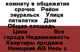 комнату в общежитие  срочно › Район ­ зауральск › Улица ­ пятилетки › Дом ­ 7 › Общая площадь ­ 12 › Цена ­ 200 000 - Все города Недвижимость » Квартиры продажа   . Ненецкий АО,Несь с.